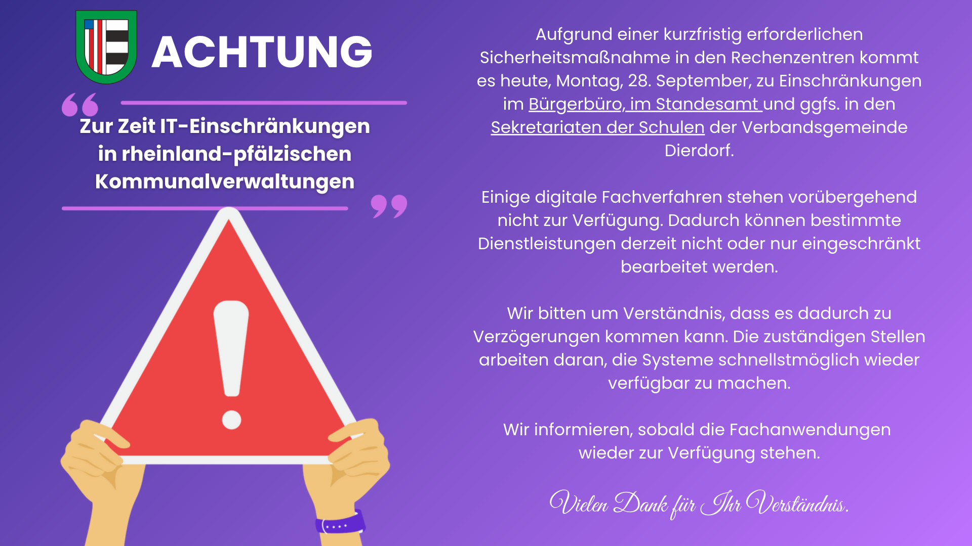 Aufgrund einer kurzfristig erforderlichen Sicherheitsmaßnahme in den Rechenzentren kommt es morgen, Montag, 28. September, zu Einschränkungen im Bürgerbüro und im Standesamt der Verbandsgemeinde XY. Einige digitale Fachverfahren stehen vorübergehend nicht - 1 Aufgrund einer kurzfristig erforderlichen Sicherheitsmaßnahme in den Rechenzentren kommt es morgen, Montag, 28. September, zu Einschränkungen im Bürgerbüro und im Standesamt der Verbandsgemeinde XY. Einige digitale Fachverfahren stehen vorübergehend nicht - 1